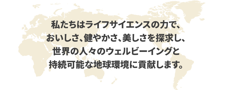 私たちはライフサイエンスの力で、おいしさ、健やかさ、美しさを探求し、世界の人々のウェルビーイングと持続可能な地球環境に貢献します。