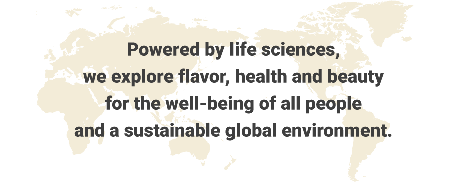 Powered by life sciences, we explore flavor, health and beauty for the well-being of all people and a sustainable global environment.
