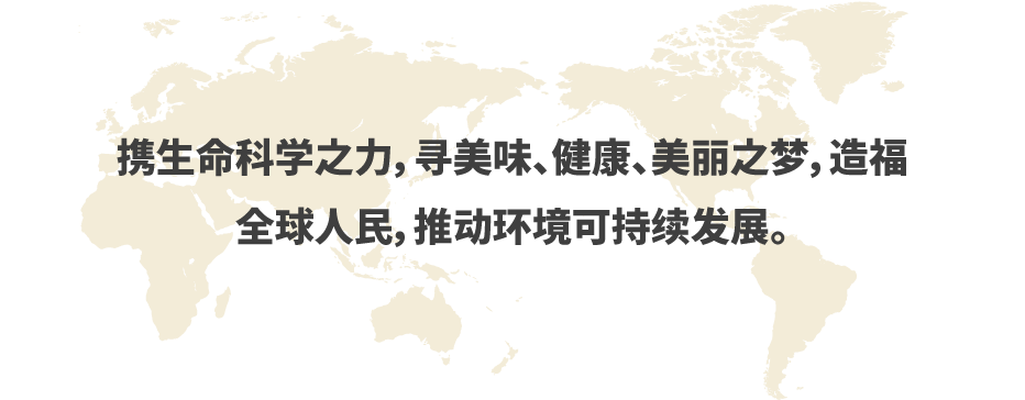 携生命科学之力，寻美味、健康、美丽之梦，造福　全球人民，推动环境可持续发展。